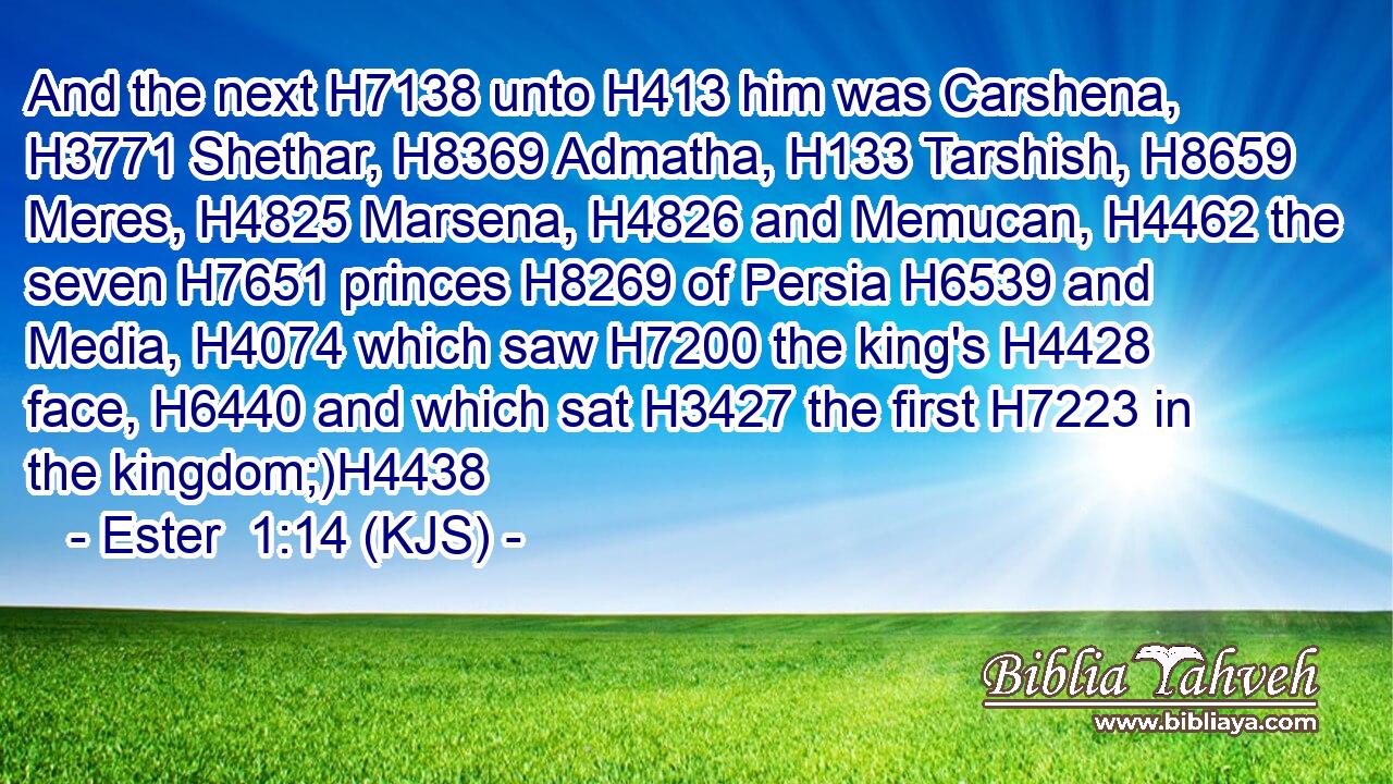 And the next H7138 unto H413 him was Carshena, H3771 Shethar, H8369 Admatha, H133 Tarshish, H8659 Meres, H4825 Marsena, H4826 and Memucan, H4462 the seven H7651 princes H8269 of Persia H6539 and Media, H4074 which saw H7200 the king's H4428 face, H6440 and which sat H3427 the first H7223 in the kingdom;)H4438