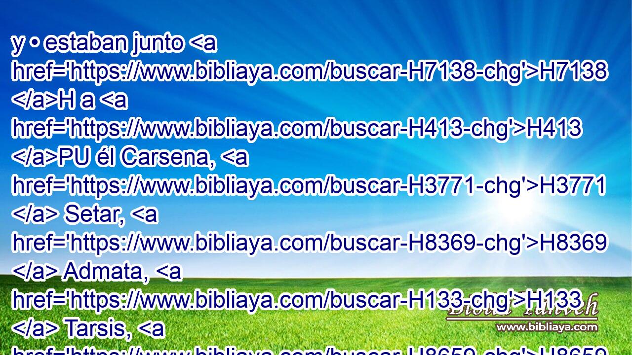 y • estaban junto H7138 H a H413 PU él Carsena, H3771  Setar, H8369  Admata, H133  Tarsis, H8659  Meres, H4825  Marsena H4826  y Memucán, H4462  siete H7651  príncipes H8269  de Persia H6539  y de Media H4074  que veían H7200  H6440 la cara del rey, H4428 H y • se sentaban H3427  los primeros H7223  del reino); H4438 h 
