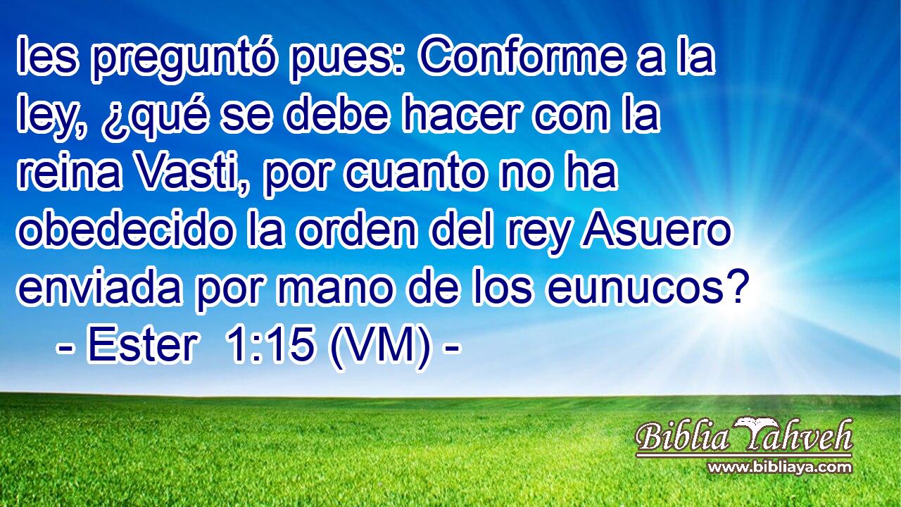  les preguntó pues: Conforme a la ley, ¿qué se debe hacer con la reina Vasti, por cuanto no ha obedecido la orden del rey Asuero enviada por mano de los eunucos? 