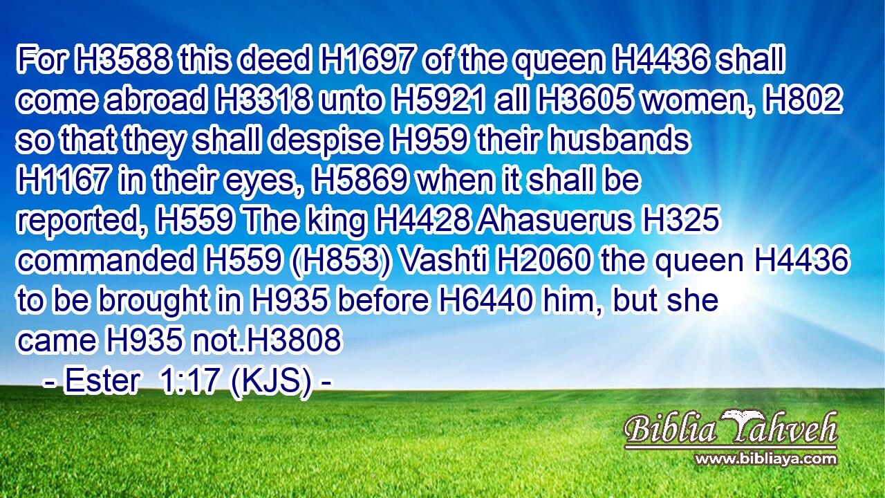For H3588 this deed H1697 of the queen H4436 shall come abroad H3318 unto H5921 all H3605 women, H802 so that they shall despise H959 their husbands H1167 in their eyes, H5869 when it shall be reported, H559 The king H4428 Ahasuerus H325 commanded H559 (H853) Vashti H2060 the queen H4436 to be brought in H935 before H6440 him, but she came H935 not.H3808