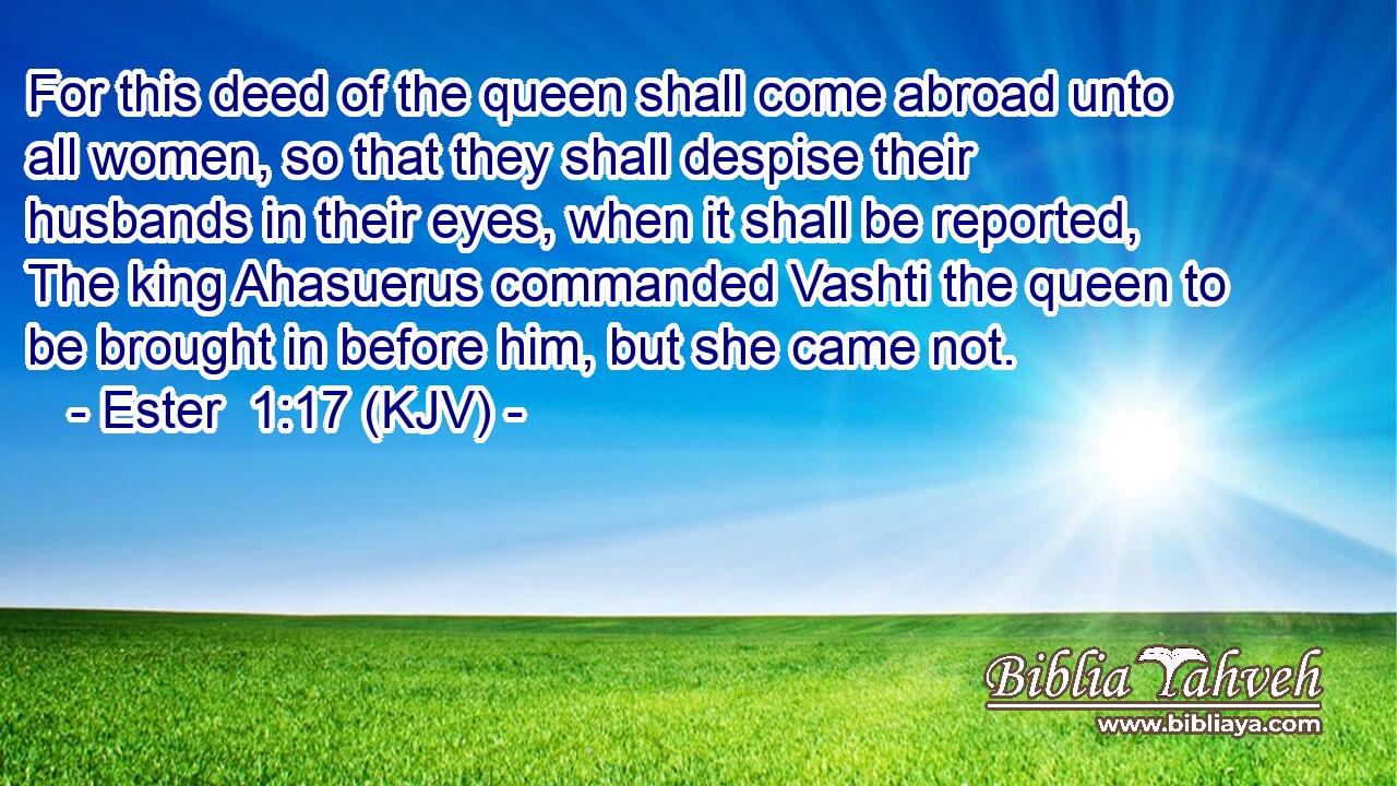 For this deed of the queen shall come abroad unto all women, so that they shall despise their husbands in their eyes, when it shall be reported, The king Ahasuerus commanded Vashti the queen to be brought in before him, but she came not.