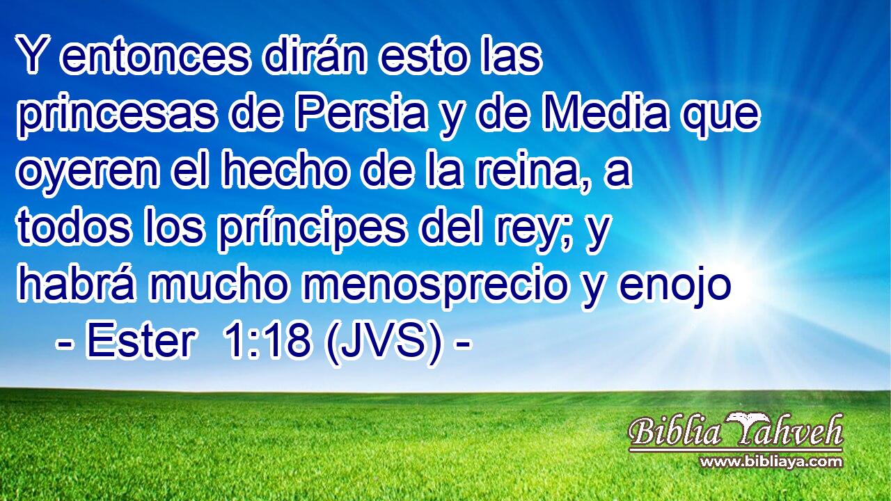 Y entonces dirán esto las princesas de Persia y de Media que oyeren el hecho de la reina, a todos los príncipes del rey; y habrá mucho menosprecio y enojo