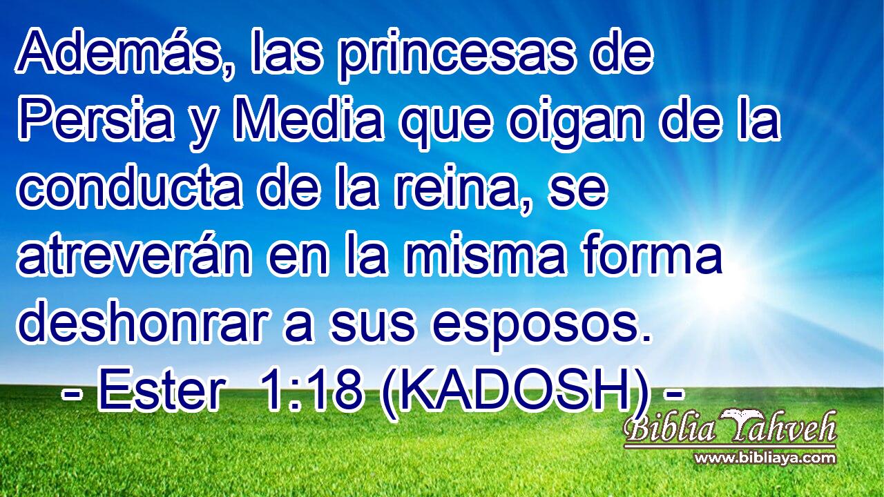  Además, las princesas de Persia y Media que oigan de la conducta de la reina, se atreverán en la misma forma deshonrar a sus esposos. 