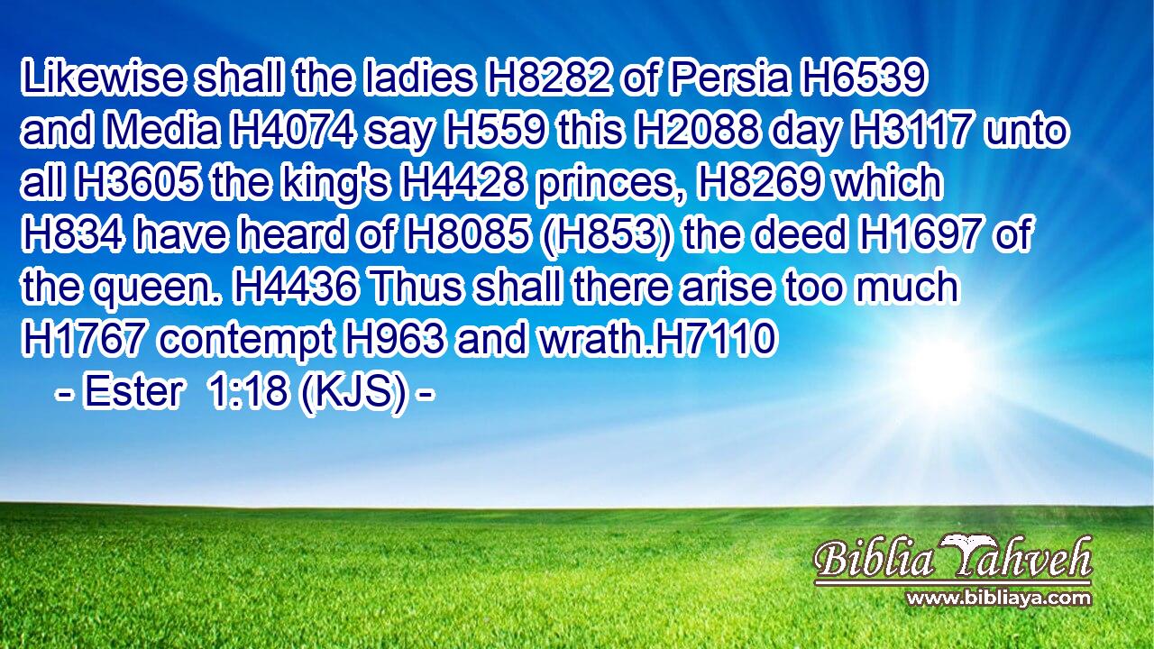 Likewise shall the ladies H8282 of Persia H6539 and Media H4074 say H559 this H2088 day H3117 unto all H3605 the king's H4428 princes, H8269 which H834 have heard of H8085 (H853) the deed H1697 of the queen. H4436 Thus shall there arise too much H1767 contempt H963 and wrath.H7110