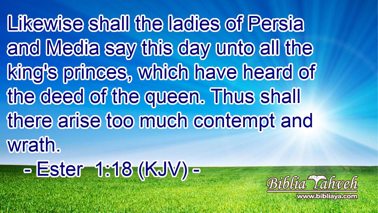 Likewise shall the ladies of Persia and Media say this day unto all the king's princes, which have heard of the deed of the queen. Thus shall there arise too much contempt and wrath.
