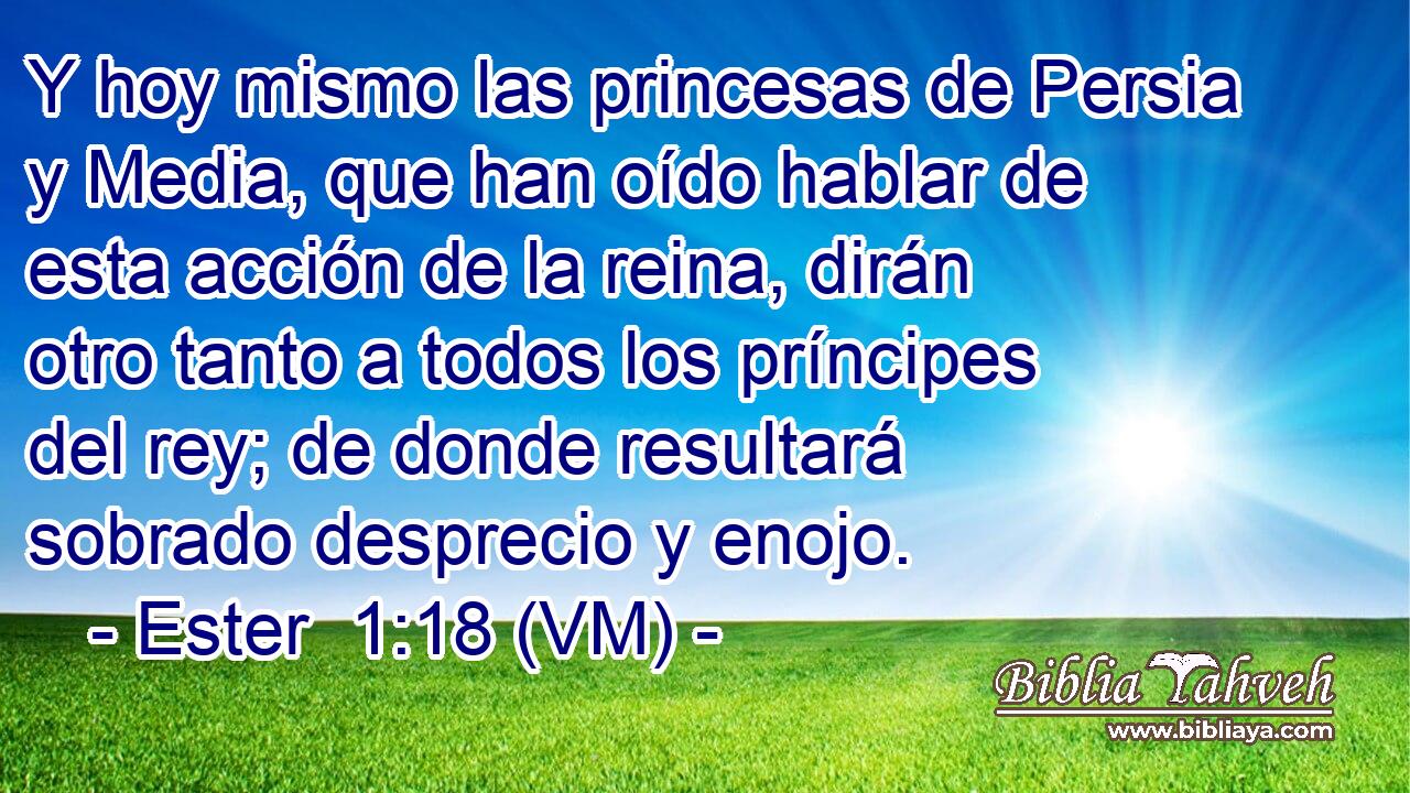  Y hoy mismo las princesas de Persia y Media, que han oído hablar de esta acción de la reina, dirán otro tanto a todos los príncipes del rey; de donde resultará sobrado desprecio y enojo. 