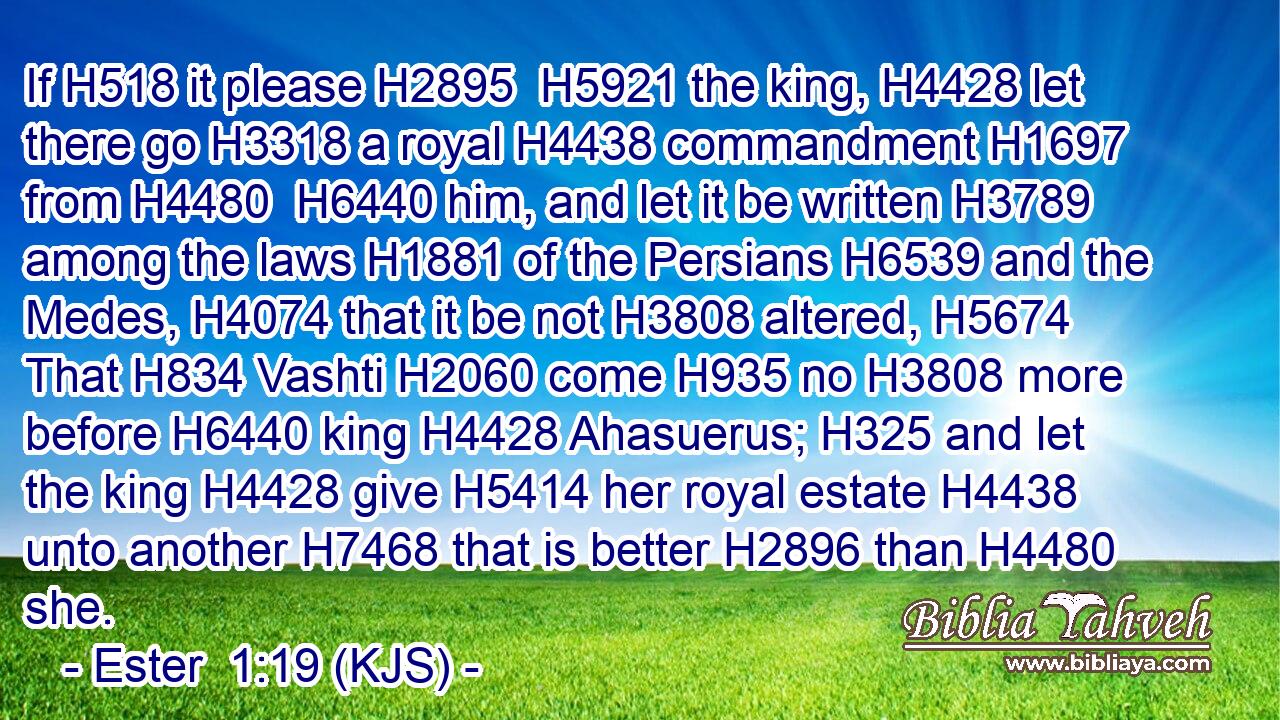 If H518 it please H2895  H5921 the king, H4428 let there go H3318 a royal H4438 commandment H1697 from H4480  H6440 him, and let it be written H3789 among the laws H1881 of the Persians H6539 and the Medes, H4074 that it be not H3808 altered, H5674 That H834 Vashti H2060 come H935 no H3808 more before H6440 king H4428 Ahasuerus; H325 and let the king H4428 give H5414 her royal estate H4438 unto another H7468 that is better H2896 than H4480 she.