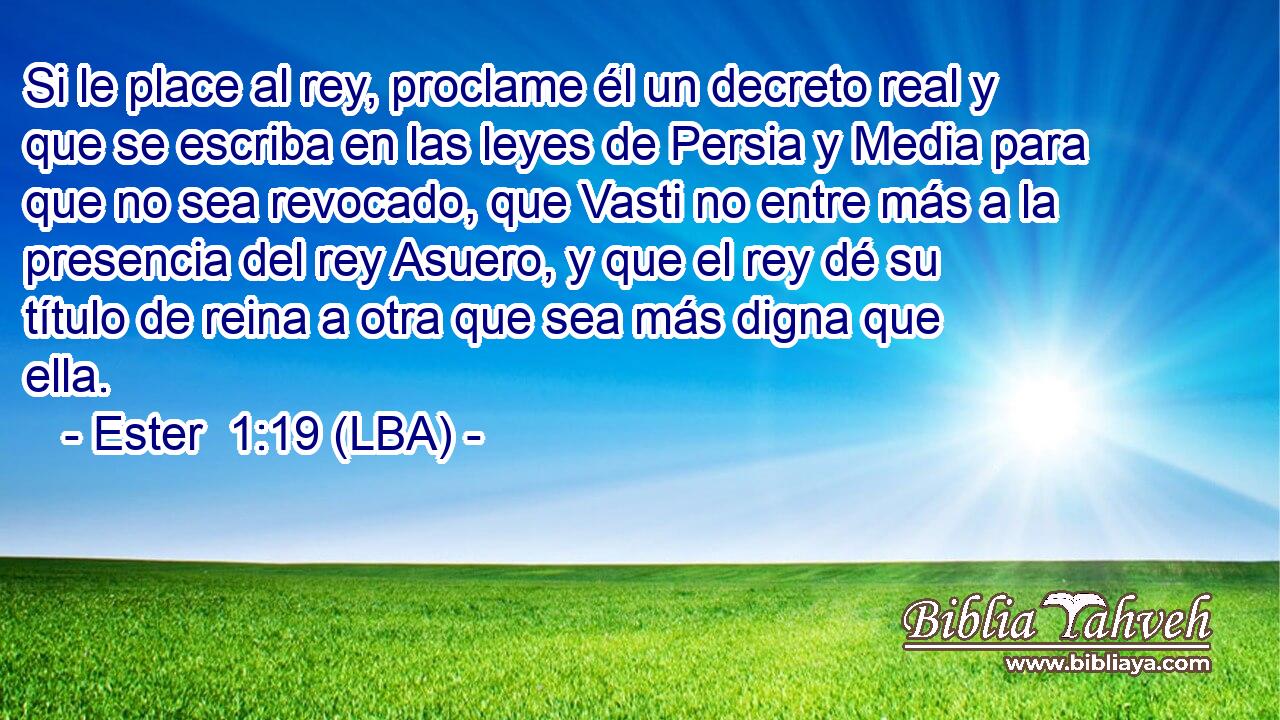 Si le place al rey, proclame él un decreto real y que se escriba en las leyes de Persia y Media para que no sea revocado, que Vasti no entre más a la presencia del rey Asuero, y que el rey dé su título de reina a otra que sea más digna que ella.