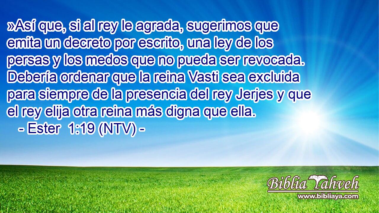 »Así que, si al rey le agrada, sugerimos que emita un decreto por escrito, una ley de los persas y los medos que no pueda ser revocada. Debería ordenar que la reina Vasti sea excluida para siempre de la presencia del rey Jerjes y que el rey elija otra reina más digna que ella.