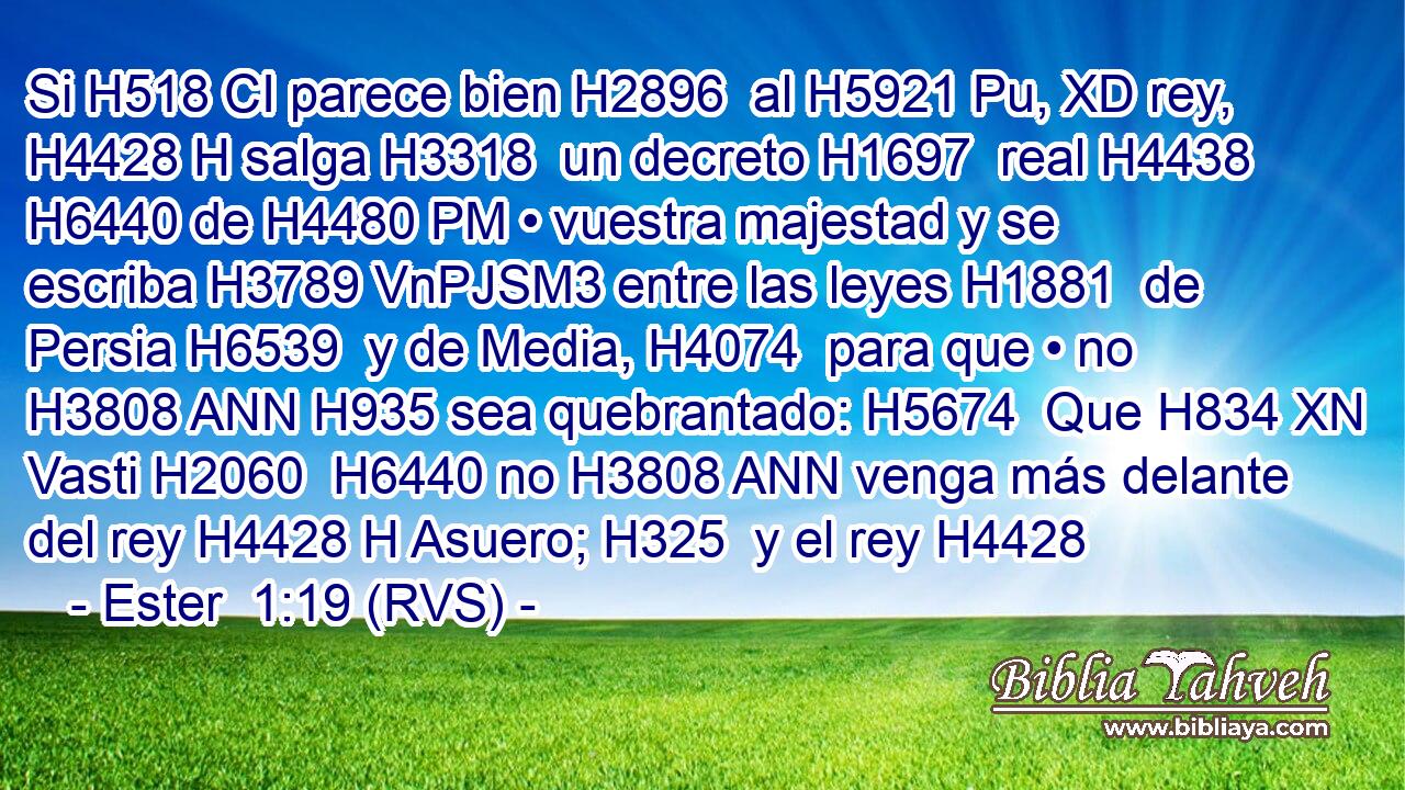 Si H518 CI parece bien H2896  al H5921 Pu, XD rey, H4428 H salga H3318  un decreto H1697  real H4438  H6440 de H4480 PM • vuestra majestad y se escriba H3789 VnPJSM3 entre las leyes H1881  de Persia H6539  y de Media, H4074  para que • no H3808 ANN H935 sea quebrantado: H5674  Que H834 XN Vasti H2060  H6440 no H3808 ANN venga más delante del rey H4428 H Asuero; H325  y el rey H4428 