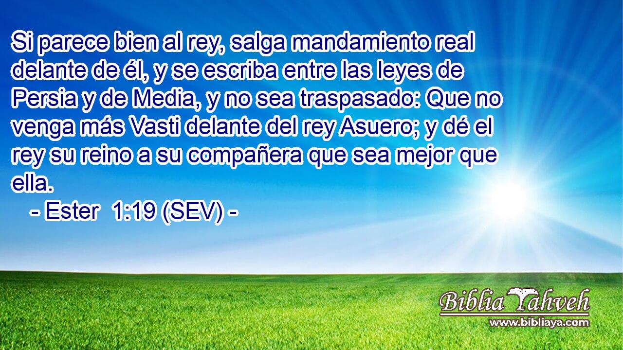 Si parece bien al rey, salga mandamiento real delante de él, y se escriba entre las leyes de Persia y de Media, y no sea traspasado: Que no venga más Vasti delante del rey Asuero; y dé el rey su reino a su compañera que sea mejor que ella.