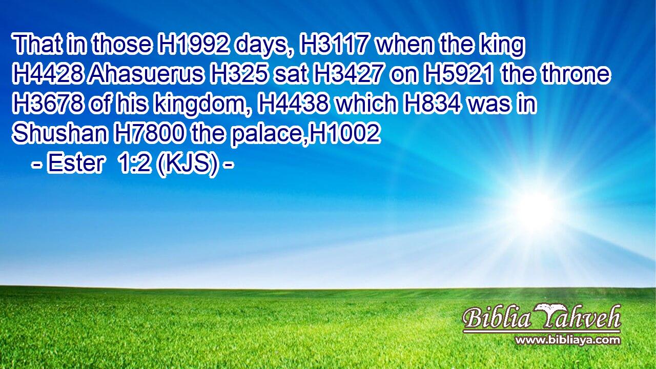 That in those H1992 days, H3117 when the king H4428 Ahasuerus H325 sat H3427 on H5921 the throne H3678 of his kingdom, H4438 which H834 was in Shushan H7800 the palace,H1002