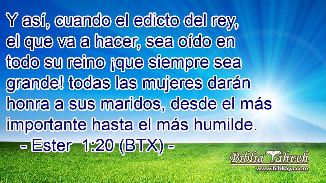 Y así, cuando el edicto del rey, el que va a hacer, sea oído en todo su reino ¡que siempre sea grande! todas las mujeres darán honra a sus maridos, desde el más importante hasta el más humilde.