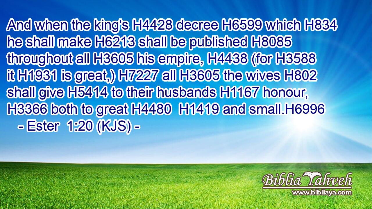 And when the king's H4428 decree H6599 which H834 he shall make H6213 shall be published H8085 throughout all H3605 his empire, H4438 (for H3588 it H1931 is great,) H7227 all H3605 the wives H802 shall give H5414 to their husbands H1167 honour, H3366 both to great H4480  H1419 and small.H6996