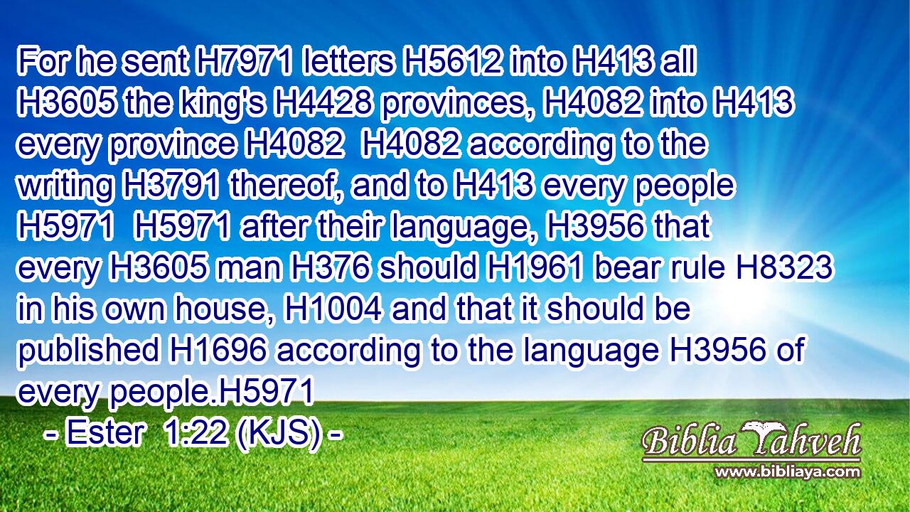 For he sent H7971 letters H5612 into H413 all H3605 the king's H4428 provinces, H4082 into H413 every province H4082  H4082 according to the writing H3791 thereof, and to H413 every people H5971  H5971 after their language, H3956 that every H3605 man H376 should H1961 bear rule H8323 in his own house, H1004 and that it should be published H1696 according to the language H3956 of every people.H5971