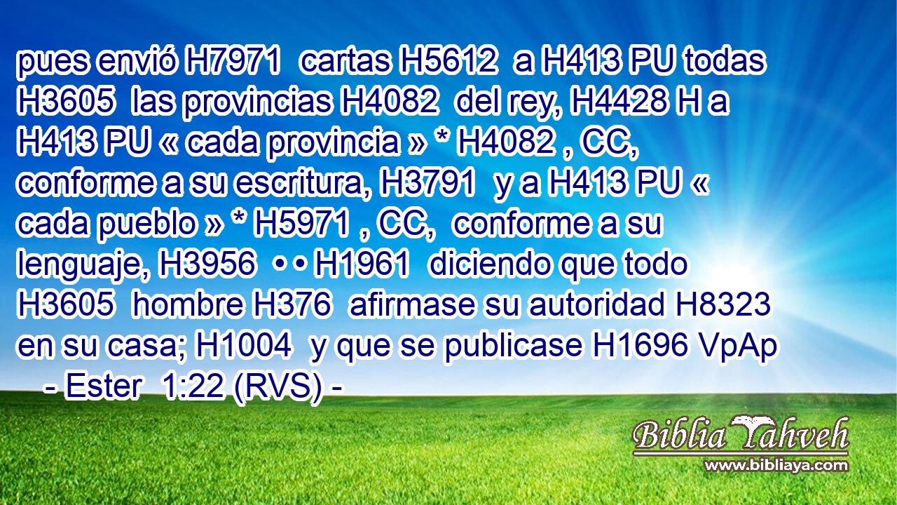 pues envió H7971  cartas H5612  a H413 PU todas H3605  las provincias H4082  del rey, H4428 H a H413 PU « cada provincia » * H4082 , CC,  conforme a su escritura, H3791  y a H413 PU « cada pueblo » * H5971 , CC,  conforme a su lenguaje, H3956  • • H1961  diciendo que todo H3605  hombre H376  afirmase su autoridad H8323  en su casa; H1004  y que se publicase H1696 VpAp