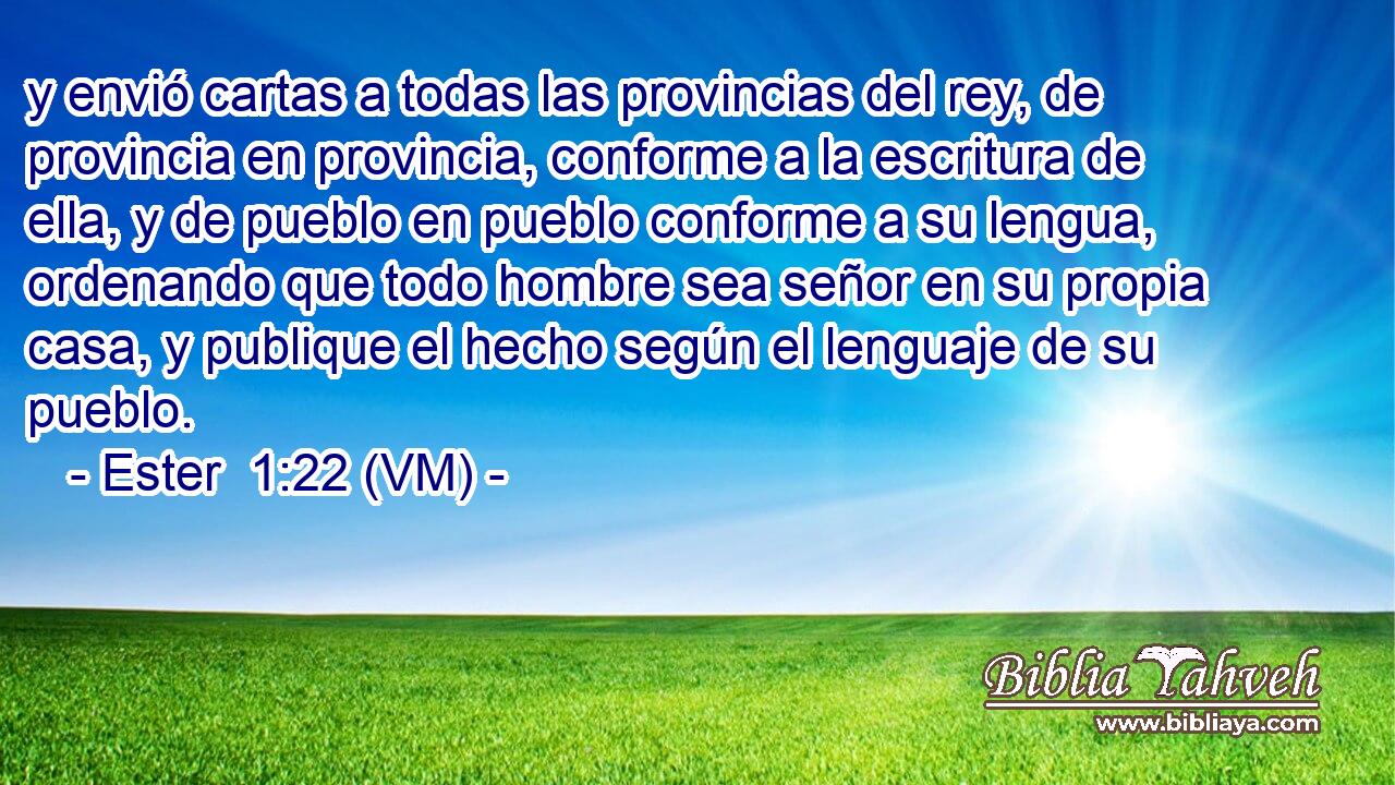  y envió cartas a todas las provincias del rey, de provincia en provincia, conforme a la escritura de ella, y de pueblo en pueblo conforme a su lengua, ordenando que todo hombre sea señor en su propia casa, y publique el hecho según el lenguaje de su pueblo. 