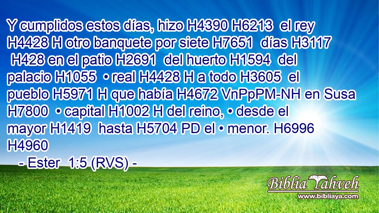 Y cumplidos estos días, hizo H4390 H6213  el rey H4428 H otro banquete por siete H7651  días H3117  H428 en el patio H2691  del huerto H1594  del palacio H1055  • real H4428 H a todo H3605  el pueblo H5971 H que había H4672 VnPpPM-NH en Susa H7800  • capital H1002 H del reino, • desde el mayor H1419  hasta H5704 PD el • menor. H6996  H4960 
