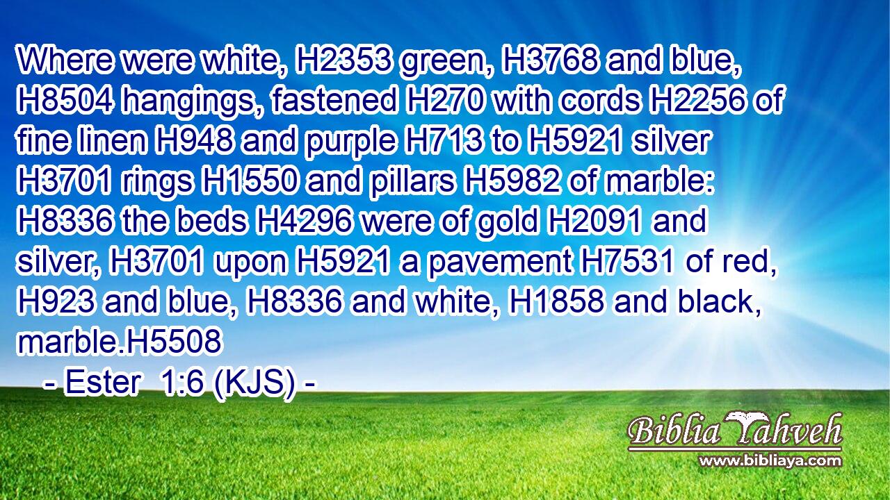 Where were white, H2353 green, H3768 and blue, H8504 hangings, fastened H270 with cords H2256 of fine linen H948 and purple H713 to H5921 silver H3701 rings H1550 and pillars H5982 of marble: H8336 the beds H4296 were of gold H2091 and silver, H3701 upon H5921 a pavement H7531 of red, H923 and blue, H8336 and white, H1858 and black, marble.H5508