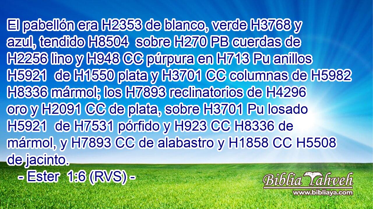El pabellón era H2353 de blanco, verde H3768 y azul, tendido H8504  sobre H270 PB cuerdas de H2256 lino y H948 CC púrpura en H713 Pu anillos H5921  de H1550 plata y H3701 CC columnas de H5982 H8336 mármol; los H7893 reclinatorios de H4296 oro y H2091 CC de plata, sobre H3701 Pu losado H5921  de H7531 pórfido y H923 CC H8336 de mármol, y H7893 CC de alabastro y H1858 CC H5508 de jacinto. 