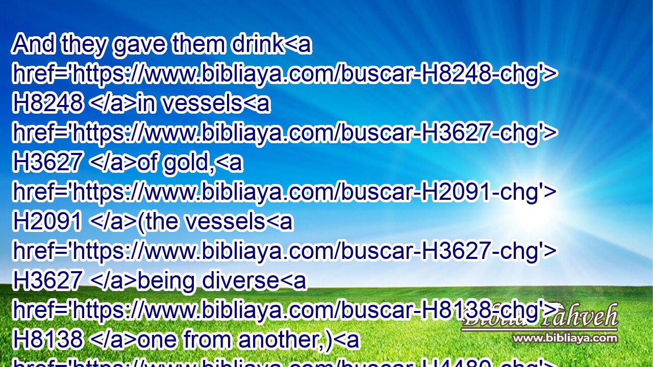 And they gave them drink H8248 in vessels H3627 of gold, H2091 (the vessels H3627 being diverse H8138 one from another,) H4480  H3627 and royal H4438 wine H3196 in abundance, H7227 according to the state H3027 of the king.H4428
