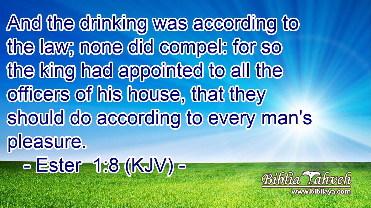 And the drinking was according to the law; none did compel: for so the king had appointed to all the officers of his house, that they should do according to every man's pleasure.