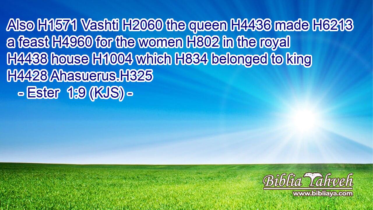 Also H1571 Vashti H2060 the queen H4436 made H6213 a feast H4960 for the women H802 in the royal H4438 house H1004 which H834 belonged to king H4428 Ahasuerus.H325