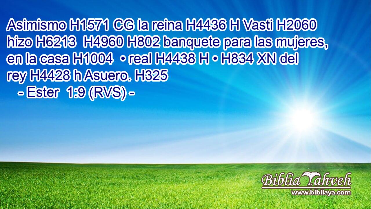 Asimismo H1571 CG la reina H4436 H Vasti H2060  hizo H6213  H4960 H802 banquete para las mujeres, en la casa H1004  • real H4438 H • H834 XN del rey H4428 h Asuero. H325  