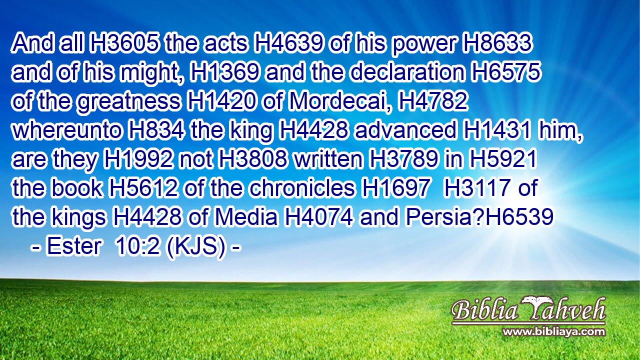 And all H3605 the acts H4639 of his power H8633 and of his might, H1369 and the declaration H6575 of the greatness H1420 of Mordecai, H4782 whereunto H834 the king H4428 advanced H1431 him, are they H1992 not H3808 written H3789 in H5921 the book H5612 of the chronicles H1697  H3117 of the kings H4428 of Media H4074 and Persia?H6539