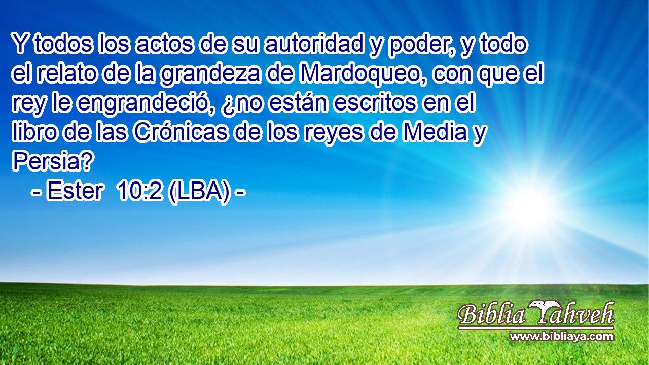 Y todos los actos de su autoridad y poder, y todo el relato de la grandeza de Mardoqueo, con que el rey le engrandeció, ¿no están escritos en el libro de las Crónicas de los reyes de Media y Persia?