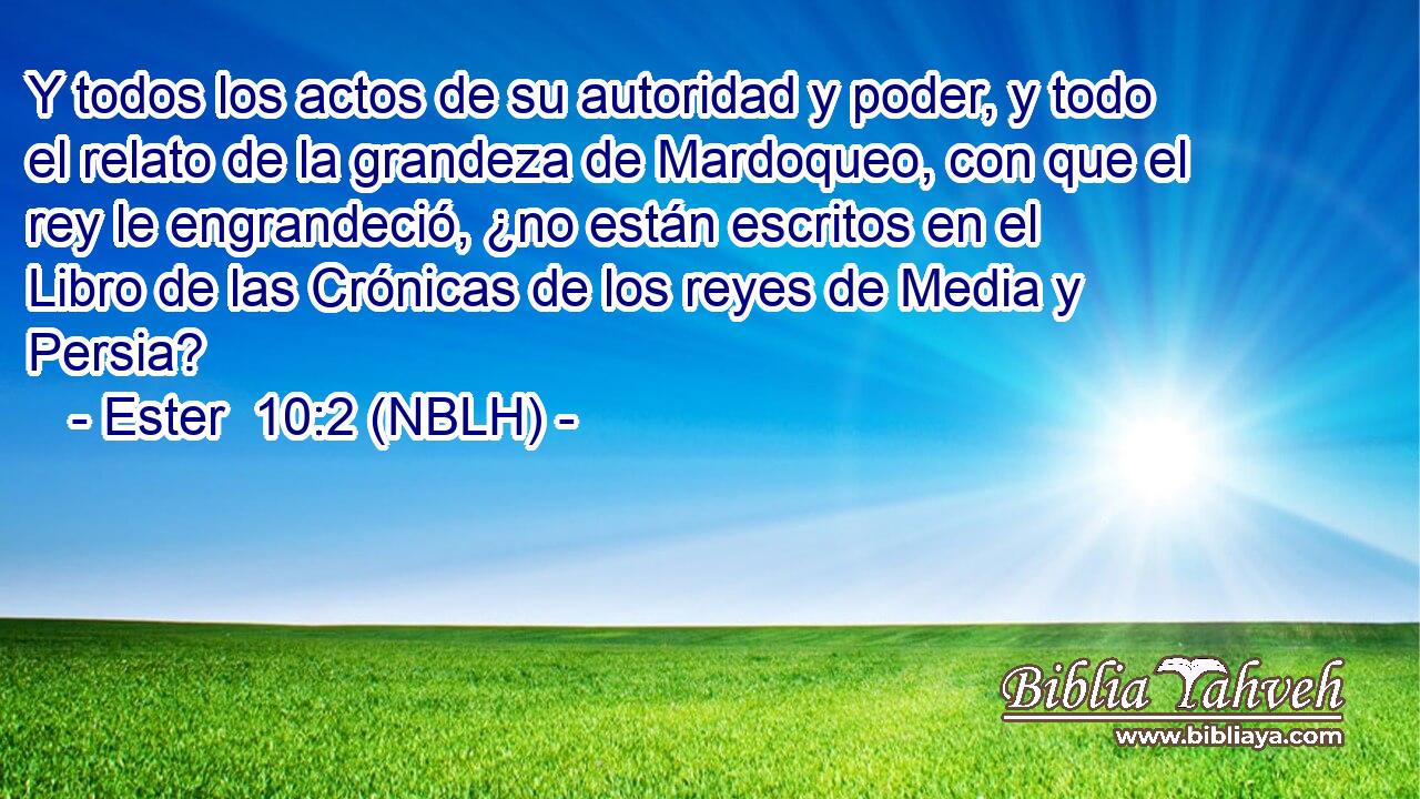  Y todos los actos de su autoridad y poder, y todo el relato de la grandeza de Mardoqueo, con que el rey le engrandeció, ¿no están escritos en el Libro de las Crónicas de los reyes de Media y Persia? 
