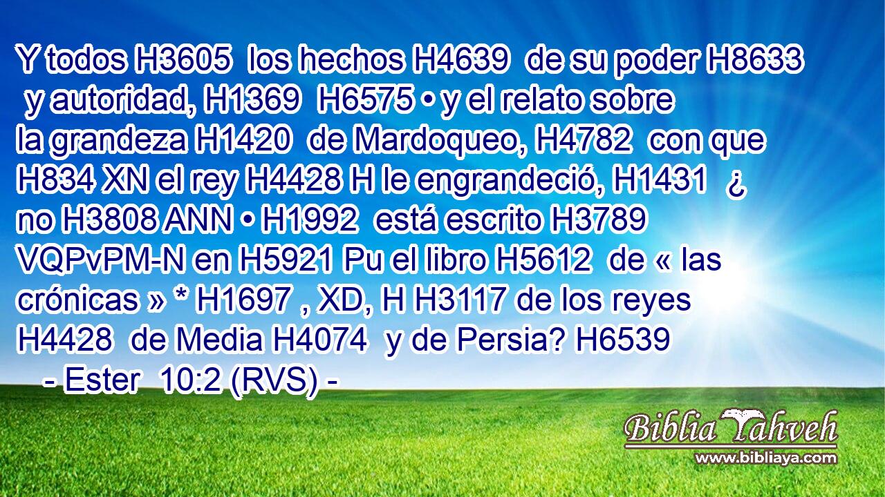 Y todos H3605  los hechos H4639  de su poder H8633  y autoridad, H1369  H6575 • y el relato sobre la grandeza H1420  de Mardoqueo, H4782  con que H834 XN el rey H4428 H le engrandeció, H1431  ¿ no H3808 ANN • H1992  está escrito H3789 VQPvPM-N en H5921 Pu el libro H5612  de « las crónicas » * H1697 , XD, H H3117 de los reyes H4428  de Media H4074  y de Persia? H6539  