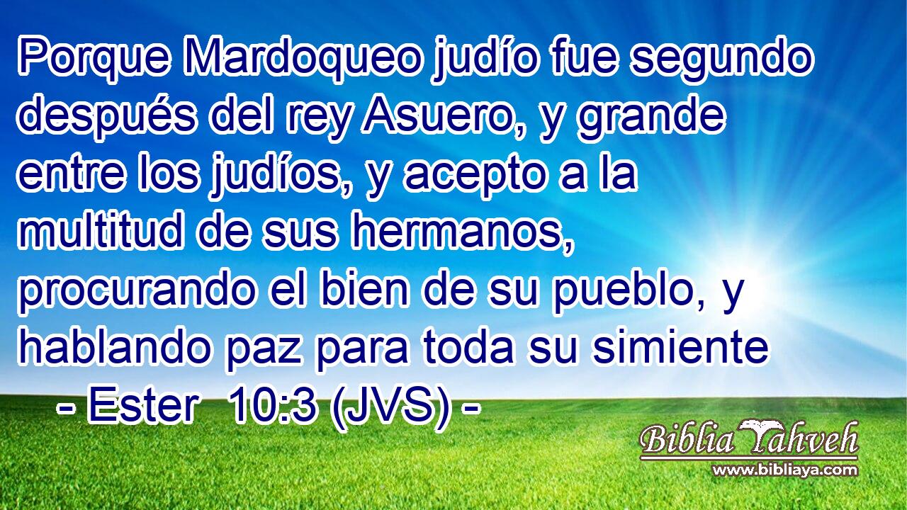 Porque Mardoqueo judío fue segundo después del rey Asuero, y grande entre los judíos, y acepto a la multitud de sus hermanos, procurando el bien de su pueblo, y hablando paz para toda su simiente