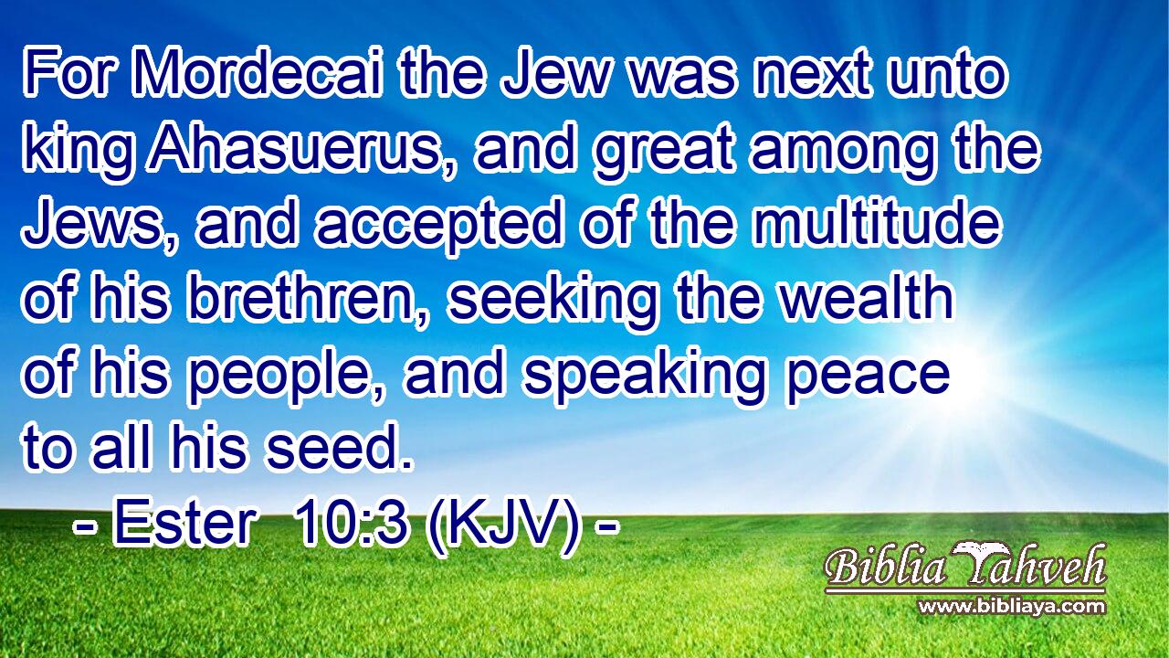 For Mordecai the Jew was next unto king Ahasuerus, and great among the Jews, and accepted of the multitude of his brethren, seeking the wealth of his people, and speaking peace to all his seed.
