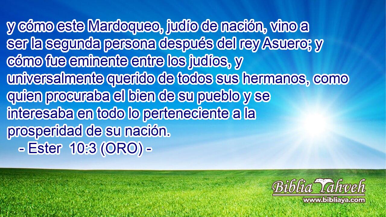  y cómo este Mardoqueo, judío de nación, vino a ser la segunda persona después del rey Asuero; y cómo fue eminente entre los judíos, y universalmente querido de todos sus hermanos, como quien procuraba el bien de su pueblo y se interesaba en todo lo perteneciente a la prosperidad de su nación.