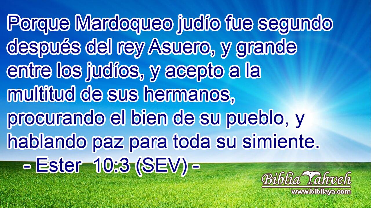 Porque Mardoqueo judío fue segundo después del rey Asuero, y grande entre los judíos, y acepto a la multitud de sus hermanos, procurando el bien de su pueblo, y hablando paz para toda su simiente.