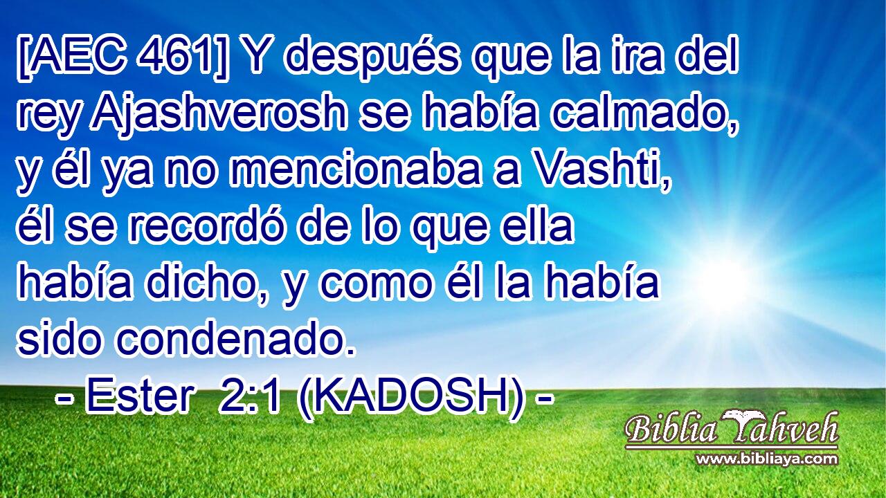  [AEC 461] Y después que la ira del rey Ajashverosh se había calmado, y él ya no mencionaba a Vashti, él se recordó de lo que ella había dicho, y como él la había sido condenado. 