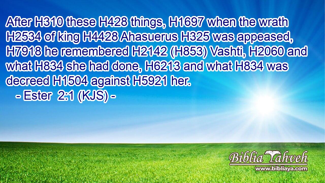 After H310 these H428 things, H1697 when the wrath H2534 of king H4428 Ahasuerus H325 was appeased, H7918 he remembered H2142 (H853) Vashti, H2060 and what H834 she had done, H6213 and what H834 was decreed H1504 against H5921 her.