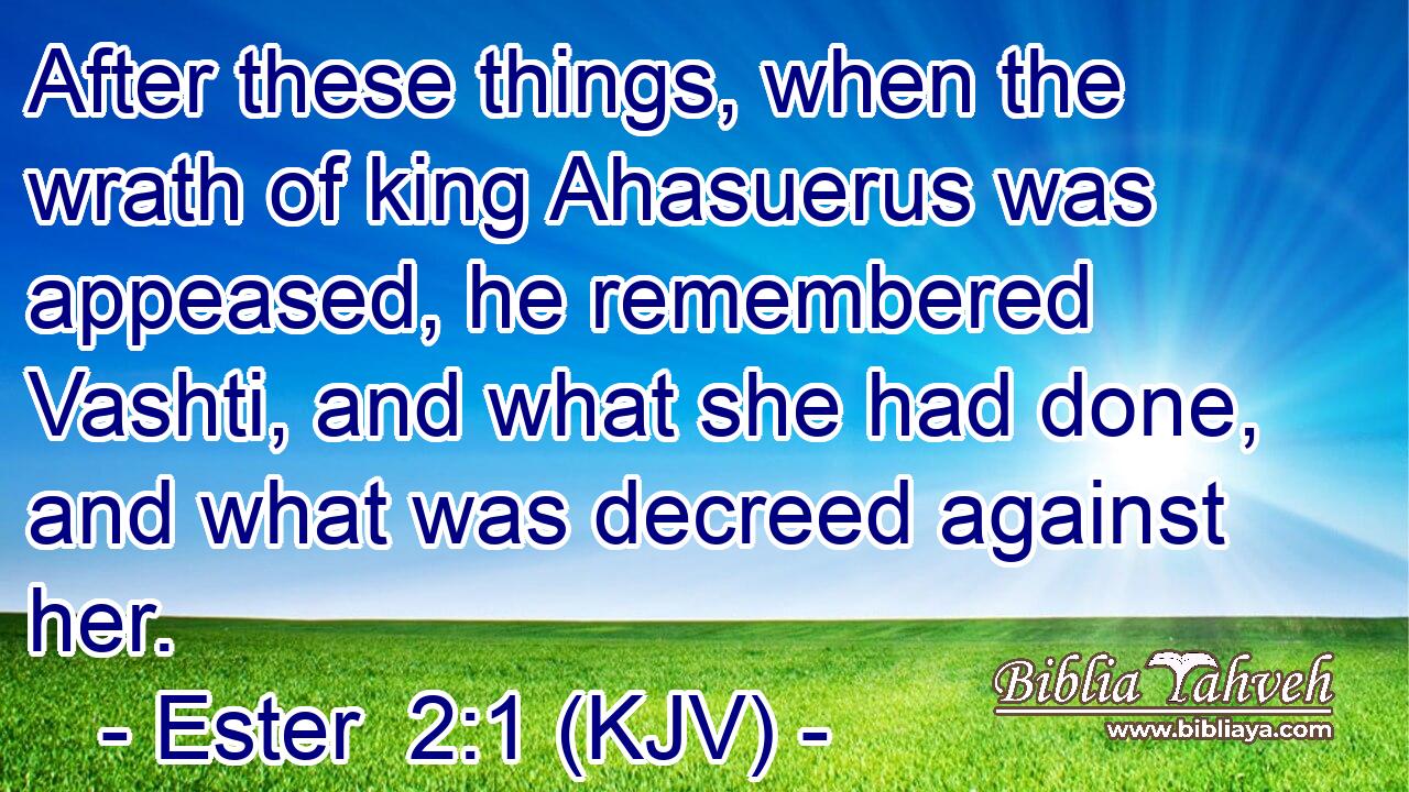 After these things, when the wrath of king Ahasuerus was appeased, he remembered Vashti, and what she had done, and what was decreed against her.