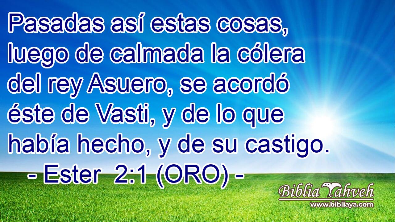  Pasadas así estas cosas, luego de calmada la cólera del rey Asuero, se acordó éste de Vasti, y de lo que había hecho, y de su castigo. 