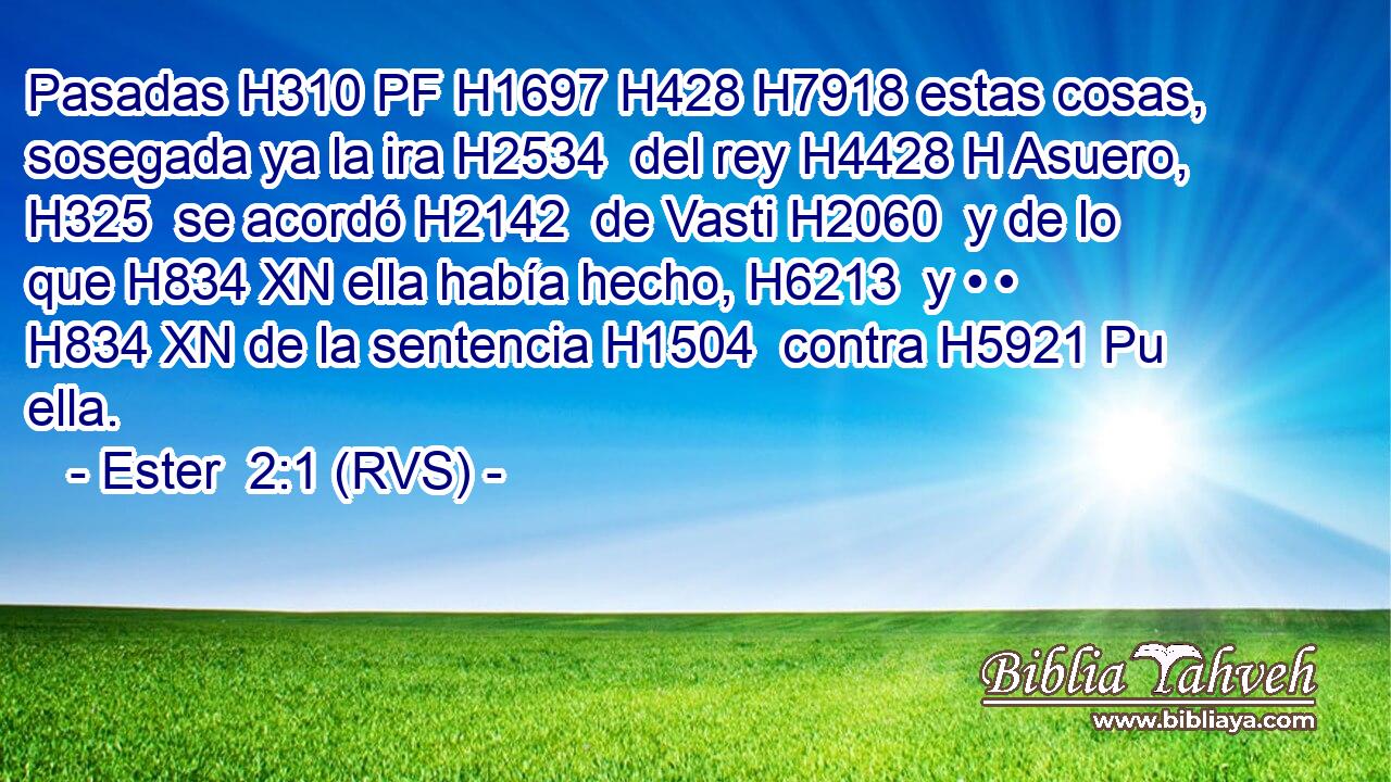 Pasadas H310 PF H1697 H428 H7918 estas cosas, sosegada ya la ira H2534  del rey H4428 H Asuero, H325  se acordó H2142  de Vasti H2060  y de lo que H834 XN ella había hecho, H6213  y • • H834 XN de la sentencia H1504  contra H5921 Pu ella. 