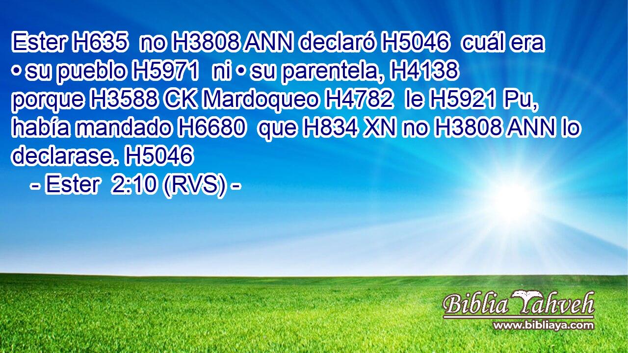 Ester H635  no H3808 ANN declaró H5046  cuál era • su pueblo H5971  ni • su parentela, H4138  porque H3588 CK Mardoqueo H4782  le H5921 Pu,  había mandado H6680  que H834 XN no H3808 ANN lo declarase. H5046  
