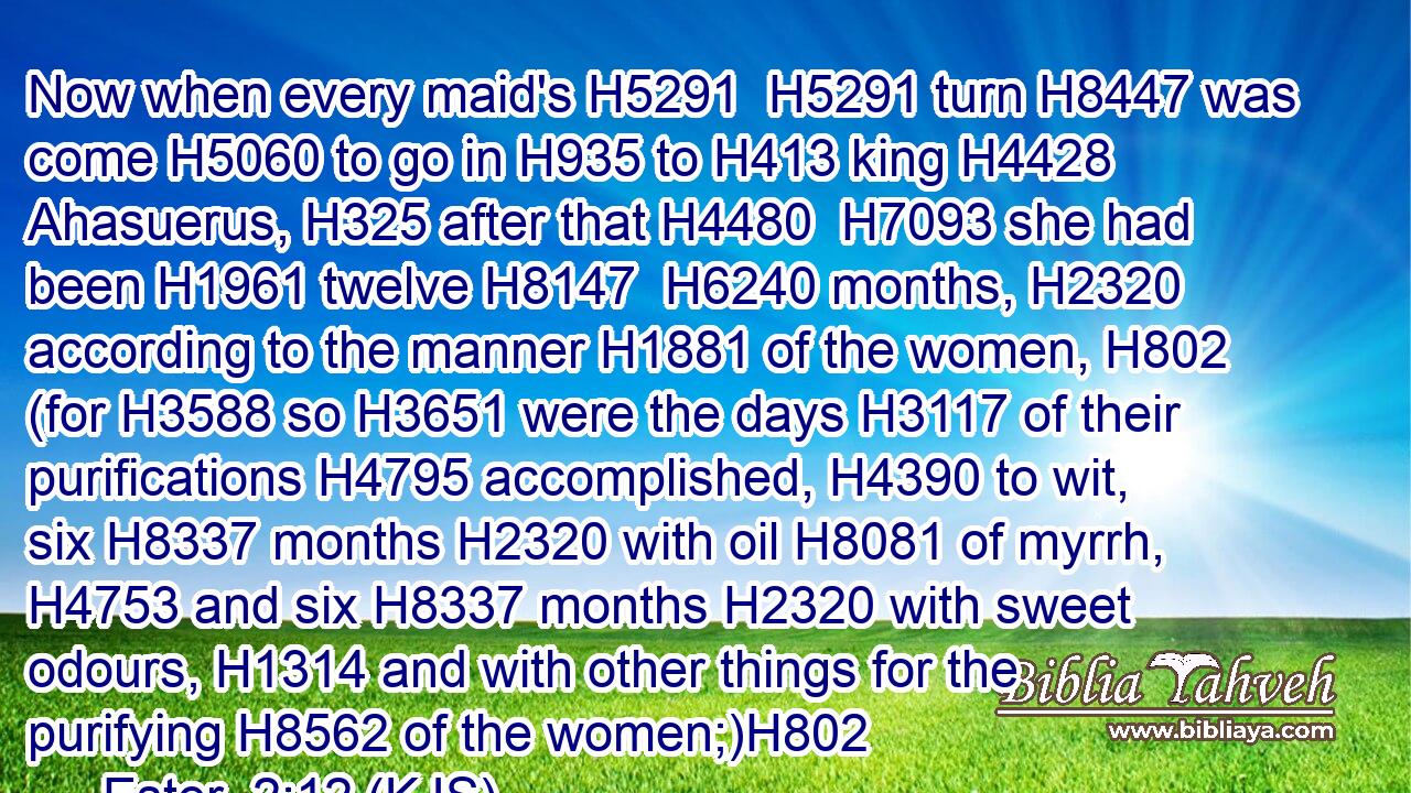 Now when every maid's H5291  H5291 turn H8447 was come H5060 to go in H935 to H413 king H4428 Ahasuerus, H325 after that H4480  H7093 she had been H1961 twelve H8147  H6240 months, H2320 according to the manner H1881 of the women, H802 (for H3588 so H3651 were the days H3117 of their purifications H4795 accomplished, H4390 to wit, six H8337 months H2320 with oil H8081 of myrrh, H4753 and six H8337 months H2320 with sweet odours, H1314 and with other things for the purifying H8562 of the women;)H802