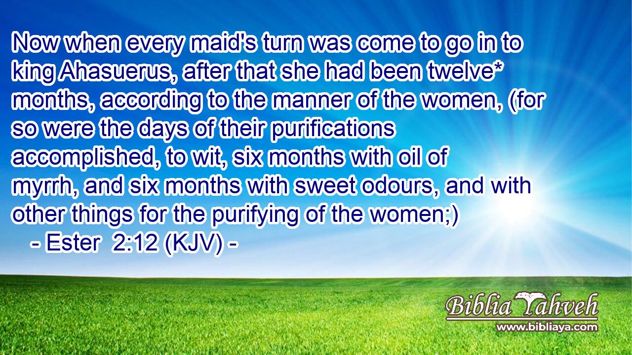 Now when every maid's turn was come to go in to king Ahasuerus, after that she had been twelve* months, according to the manner of the women, (for so were the days of their purifications accomplished, to wit, six months with oil of myrrh, and six months with sweet odours, and with other things for the purifying of the women;)