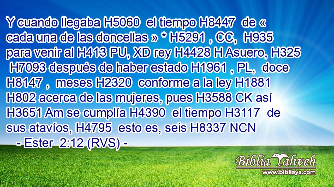 Y cuando llegaba H5060  el tiempo H8447  de « cada una de las doncellas » * H5291 , CC,  H935 para venir al H413 PU, XD rey H4428 H Asuero, H325  H7093 después de haber estado H1961 , PL,  doce H8147 ,  meses H2320  conforme a la ley H1881  H802 acerca de las mujeres, pues H3588 CK así H3651 Am se cumplía H4390  el tiempo H3117  de sus atavíos, H4795  esto es, seis H8337 NCN