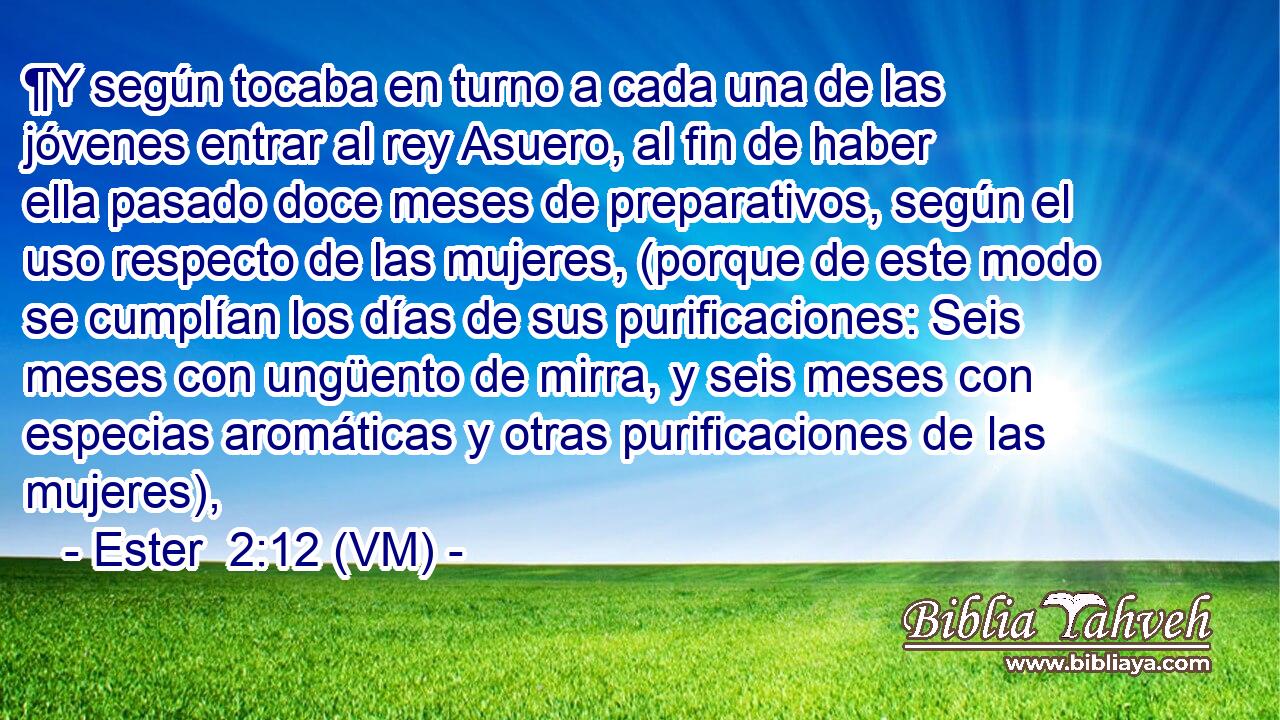  ¶Y según tocaba en turno a cada una de las jóvenes entrar al rey Asuero, al fin de haber ella pasado doce meses de preparativos, según el uso respecto de las mujeres, (porque de este modo se cumplían los días de sus purificaciones: Seis meses con ungüento de mirra, y seis meses con especias aromáticas y otras purificaciones de las mujeres), 