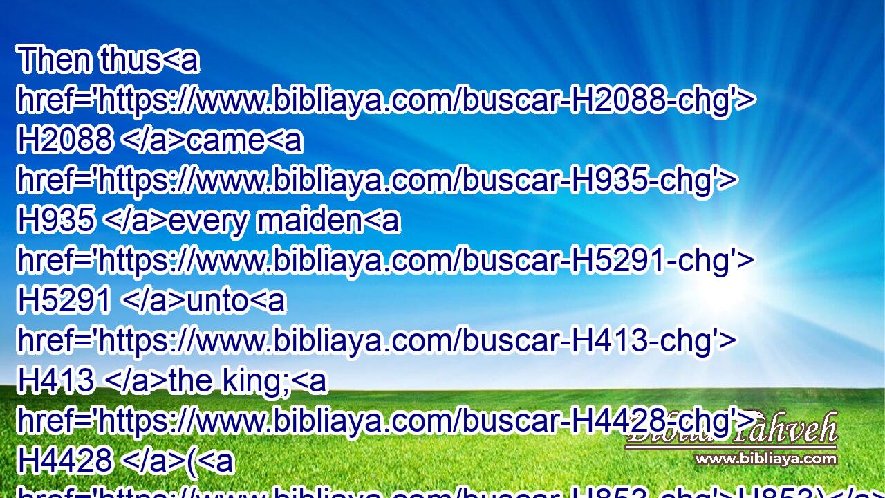 Then thus H2088 came H935 every maiden H5291 unto H413 the king; H4428 (H853) whatsoever H3605  H834 she desired H559 was given H5414 her to go H935 with H5973 her out of the house H4480  H1004 of the women H802 unto H5704 the king's H4428 house.H1004