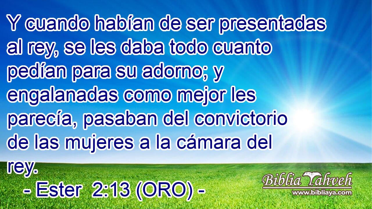  Y cuando habían de ser presentadas al rey, se les daba todo cuanto pedían para su adorno; y engalanadas como mejor les parecía, pasaban del convictorio de las mujeres a la cámara del rey. 