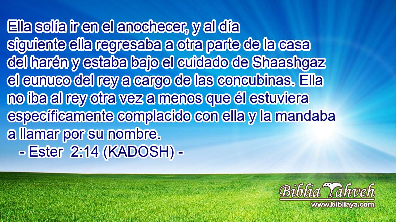  Ella solía ir en el anochecer, y al día siguiente ella regresaba a otra parte de la casa del harén y estaba bajo el cuidado de Shaashgaz el eunuco del rey a cargo de las concubinas. Ella no iba al rey otra vez a menos que él estuviera específicamente complacido con ella y la mandaba a llamar por su nombre. 