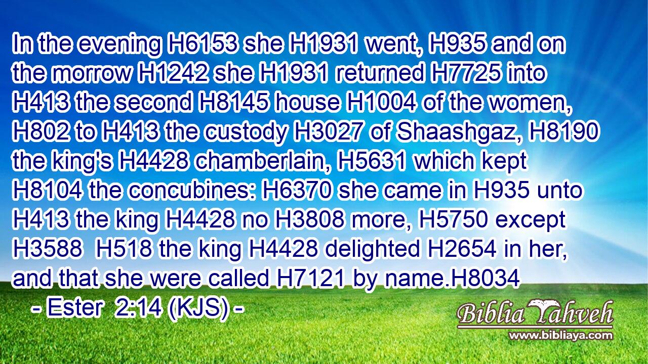 In the evening H6153 she H1931 went, H935 and on the morrow H1242 she H1931 returned H7725 into H413 the second H8145 house H1004 of the women, H802 to H413 the custody H3027 of Shaashgaz, H8190 the king's H4428 chamberlain, H5631 which kept H8104 the concubines: H6370 she came in H935 unto H413 the king H4428 no H3808 more, H5750 except H3588  H518 the king H4428 delighted H2654 in her, and that she were called H7121 by name.H8034